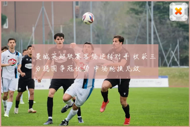 曼城英超联赛客场逆转对手 收获三分稳固争冠优势 中场轮换见效