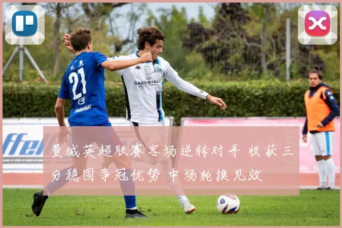 曼城英超联赛客场逆转对手 收获三分稳固争冠优势 中场轮换见效