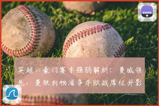 英超六豪门赛季强弱解析：曼城领先，曼联利物浦争夺欧战席位并影响转会策略