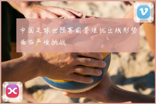中国足球世预赛前景堪忧出线形势面临严峻挑战