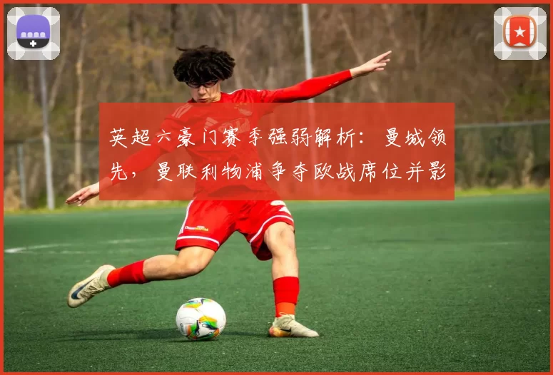 英超六豪门赛季强弱解析:曼城领先,曼联利物浦争夺欧战席位并影响转会策略