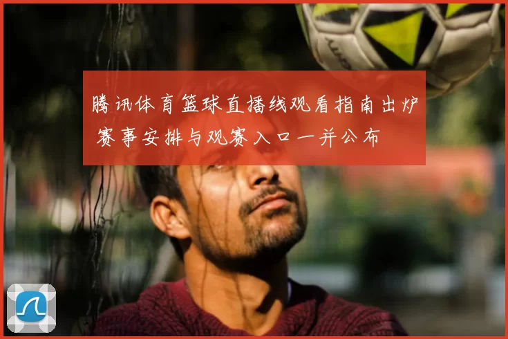 腾讯体育篮球直播线观看指南出炉 赛事安排与观赛入口一并公布