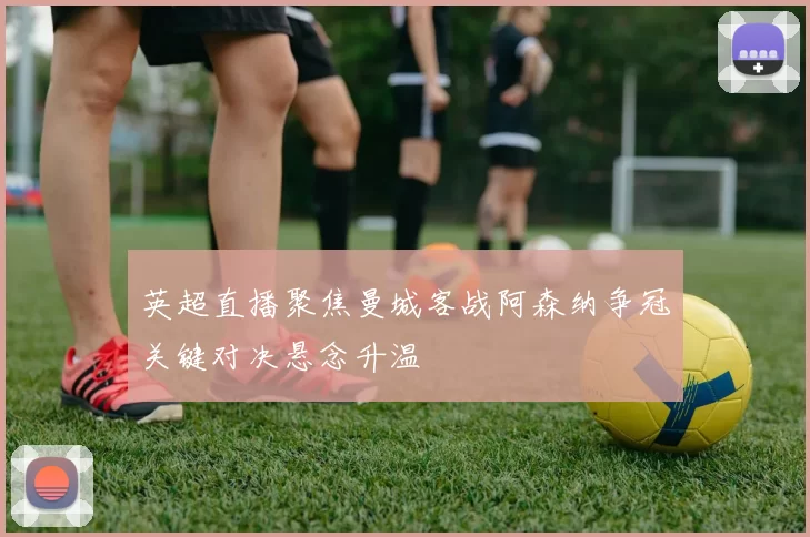 英超直播聚焦曼城客战阿森纳争冠关键对决悬念升温