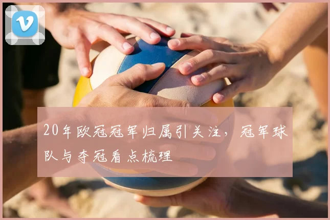20年欧冠冠军归属引关注,冠军球队与夺冠看点梳理