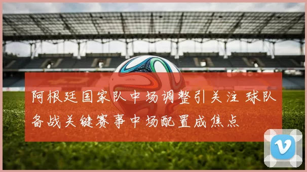 阿根廷国家队中场调整引关注 球队备战关键赛事中场配置成焦点