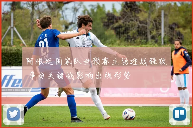 阿根廷国家队世预赛主场迎战强敌 争分关键战影响出线形势
