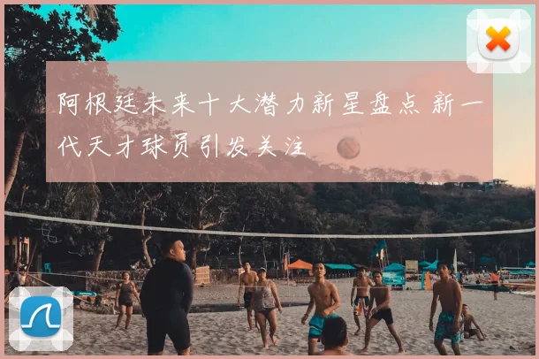 阿根廷未来十大潜力新星盘点 新一代天才球员引发关注