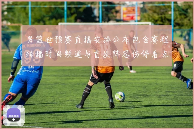 男篮世预赛直播安排公布包含赛程转播时间频道与首发阵容伤停看点