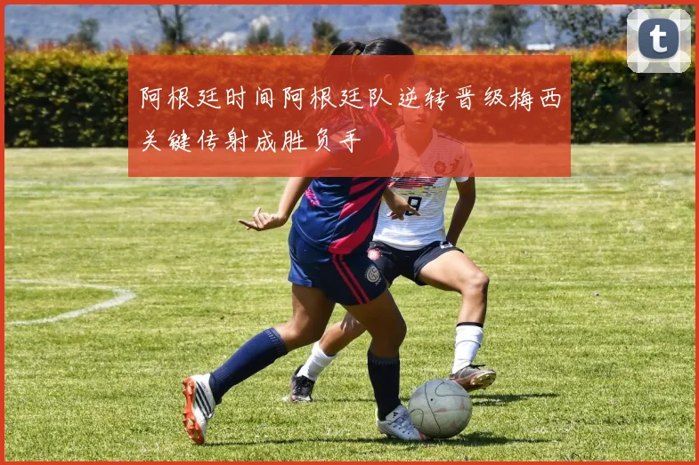 阿根廷时间阿根廷队逆转晋级梅西关键传射成胜负手