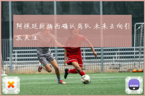 阿根廷新梅西确认离队 未来去向引发关注